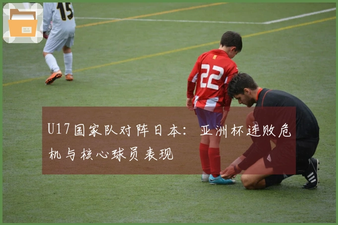 U17国家队对阵日本：亚洲杯连败危机与核心球员表现